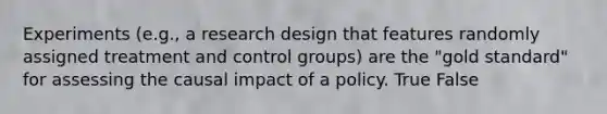 Experiments (e.g., a research design that features randomly assigned treatment and control groups) are the "gold standard" for assessing the causal impact of a policy. True False