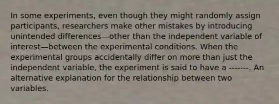 In some experiments, even though they might randomly assign participants, researchers make other mistakes by introducing unintended differences—other than the independent variable of interest—between the experimental conditions. When the experimental groups accidentally differ on <a href='https://www.questionai.com/knowledge/keWHlEPx42-more-than' class='anchor-knowledge'>more than</a> just the independent variable, the experiment is said to have a -------. An alternative explanation for the relationship between two variables.