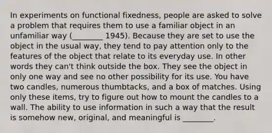 In experiments on functional fixedness, people are asked to solve a problem that requires them to use a familiar object in an unfamiliar way (________ 1945). Because they are set to use the object in the usual way, they tend to pay attention only to the features of the object that relate to its everyday use. In other words they can't think outside the box. They see the object in only one way and see no other possibility for its use. You have two candles, numerous thumbtacks, and a box of matches. Using only these items, try to figure out how to mount the candles to a wall. The ability to use information in such a way that the result is somehow new, original, and meaningful is ________.