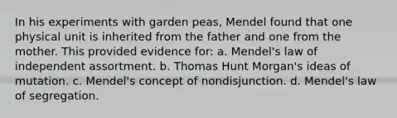 In his experiments with garden peas, Mendel found that one physical unit is inherited from the father and one from the mother. This provided evidence for: a. Mendel's law of independent assortment. b. Thomas Hunt Morgan's ideas of mutation. c. Mendel's concept of nondisjunction. d. Mendel's law of segregation.