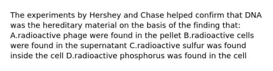 The experiments by Hershey and Chase helped confirm that DNA was the hereditary material on the basis of the finding that: A.radioactive phage were found in the pellet B.radioactive cells were found in the supernatant C.radioactive sulfur was found inside the cell D.radioactive phosphorus was found in the cell