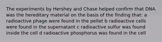 The experiments by Hershey and Chase helped confirm that DNA was the hereditary material on the basis of the finding that: a radioactive phage were found in the pellet b radioactive cells were found in the supernatant c radioactive sulfur was found inside the cell d radioactive phosphorus was found in the cell