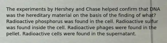 The experiments by Hershey and Chase helped confirm that DNA was the hereditary material on the basis of the finding of what? Radioactive phosphorus was found in the cell. Radioactive sulfur was found inside the cell. Radioactive phages were found in the pellet. Radioactive cells were found in the supernatant.