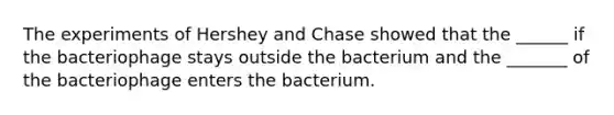 The experiments of Hershey and Chase showed that the ______ if the bacteriophage stays outside the bacterium and the _______ of the bacteriophage enters the bacterium.