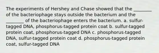 The experiments of Hershey and Chase showed that the ________ of the bacteriophage stays outside the bacterium and the ________ of the bacteriophage enters the bacterium. a. sulfur-tagged DNA, phosphorus-tagged protein coat b. sulfur-tagged protein coat, phosphorus-tagged DNA c. phosphorus-tagged DNA, sulfur-tagged protein coat d. phosphorus-tagged protein coat, sulfur-tagged DNA