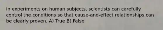 In experiments on human subjects, scientists can carefully control the conditions so that cause-and-effect relationships can be clearly proven. A) True B) False