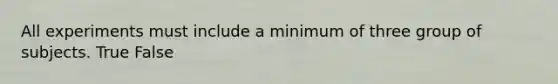 All experiments must include a minimum of three group of subjects. True False
