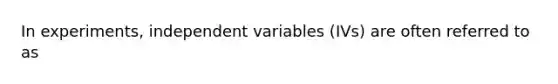 In experiments, independent variables (IVs) are often referred to as