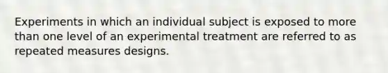 Experiments in which an individual subject is exposed to more than one level of an experimental treatment are referred to as repeated measures designs.