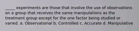 _____ experiments are those that involve the use of observations on a group that receives the same manipulations as the treatment group except for the one factor being studied or varied. a. Observational b. Controlled c. Accurate d. Manipulative