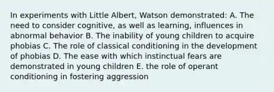 In experiments with Little Albert, Watson demonstrated: A. The need to consider cognitive, as well as learning, influences in abnormal behavior B. The inability of young children to acquire phobias C. The role of classical conditioning in the development of phobias D. The ease with which instinctual fears are demonstrated in young children E. the role of operant conditioning in fostering aggression