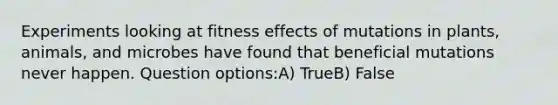 Experiments looking at fitness effects of mutations in plants, animals, and microbes have found that beneficial mutations never happen. Question options:A) TrueB) False