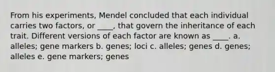 From his experiments, Mendel concluded that each individual carries two factors, or ____, that govern the inheritance of each trait. Different versions of each factor are known as ____. a. alleles; gene markers b. genes; loci c. alleles; genes d. genes; alleles e. gene markers; genes