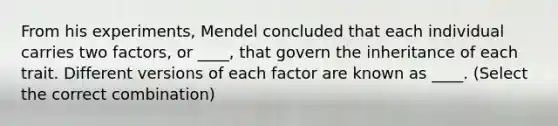 From his experiments, Mendel concluded that each individual carries two factors, or ____, that govern the inheritance of each trait. Different versions of each factor are known as ____. (Select the correct combination)