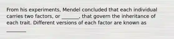 From his experiments, Mendel concluded that each individual carries two factors, or _______, that govern the inheritance of each trait. Different versions of each factor are known as ________