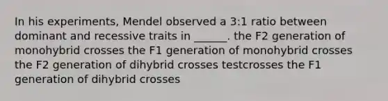 In his experiments, Mendel observed a 3:1 ratio between dominant and recessive traits in ______. the F2 generation of monohybrid crosses the F1 generation of monohybrid crosses the F2 generation of dihybrid crosses testcrosses the F1 generation of dihybrid crosses