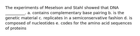 The experiments of Meselson and Stahl showed that DNA __________. a. contains complementary base pairing b. is the genetic material c. replicates in a semiconservative fashion d. is composed of nucleotides e. codes for the amino acid sequences of proteins