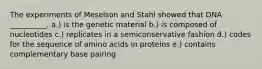 The experiments of Meselson and Stahl showed that DNA __________. a.) is the genetic material b.) is composed of nucleotides c.) replicates in a semiconservative fashion d.) codes for the sequence of amino acids in proteins e.) contains complementary base pairing