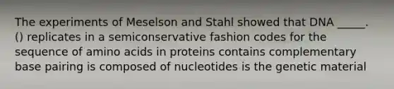 The experiments of Meselson and Stahl showed that DNA _____. () replicates in a semiconservative fashion codes for the sequence of amino acids in proteins contains complementary base pairing is composed of nucleotides is the genetic material