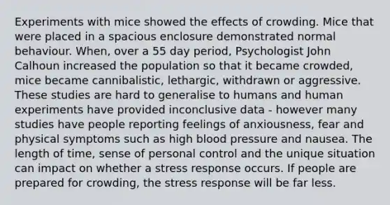 Experiments with mice showed the effects of crowding. Mice that were placed in a spacious enclosure demonstrated normal behaviour. When, over a 55 day period, Psychologist John Calhoun increased the population so that it became crowded, mice became cannibalistic, lethargic, withdrawn or aggressive. These studies are hard to generalise to humans and human experiments have provided inconclusive data - however many studies have people reporting feelings of anxiousness, fear and physical symptoms such as high blood pressure and nausea. The length of time, sense of personal control and the unique situation can impact on whether a stress response occurs. If people are prepared for crowding, the stress response will be far less.