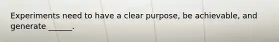 Experiments need to have a clear purpose, be achievable, and generate ______.