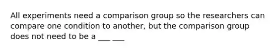 All experiments need a comparison group so the researchers can compare one condition to another, but the comparison group does not need to be a ___ ___