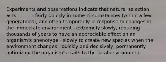 Experiments and observations indicate that natural selection acts _____. - fairly quickly in some circumstances (within a few generations), and often temporarily in response to changes in the immediate environment - extremely slowly, requiring thousands of years to have an appreciable effect on an organism's phenotype - slowly to create new species when the environment changes - quickly and decisively, permanently optimizing the organism's traits to the local environment