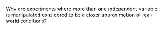 Why are experiments where more than one independent variable is manipulated considered to be a closer approximation of real-world conditions?