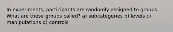 In experiments, participants are randomly assigned to groups. What are these groups called? a) subcategories b) levels c) manipulations d) controls