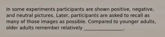 In some experiments participants are shown positive, negative, and neutral pictures. Later, participants are asked to recall as many of those images as possible. Compared to younger adults, older adults remember relatively _________________.