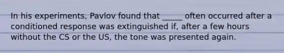 In his experiments, Pavlov found that _____ often occurred after a conditioned response was extinguished if, after a few hours without the CS or the US, the tone was presented again.