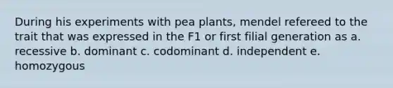 During his experiments with pea plants, mendel refereed to the trait that was expressed in the F1 or first filial generation as a. recessive b. dominant c. codominant d. independent e. homozygous