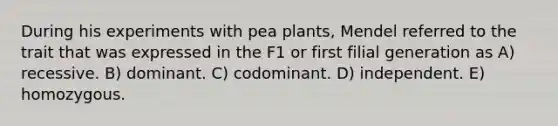 During his experiments with pea plants, Mendel referred to the trait that was expressed in the F1 or first filial generation as A) recessive. B) dominant. C) codominant. D) independent. E) homozygous.