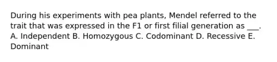 During his experiments with pea plants, Mendel referred to the trait that was expressed in the F1 or first filial generation as ___. A. Independent B. Homozygous C. Codominant D. Recessive E. Dominant