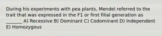 During his experiments with pea plants, Mendel referred to the trait that was expressed in the F1 or first filial generation as _______ A) Recessive B) Dominant C) Codominant D) Independent E) Homozygous