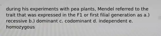 during his experiments with pea plants, Mendel referred to the trait that was expressed in the F1 or first filial generation as a.) recessive b.) dominant c. codominant d. independent e. homozygous