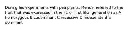 During his experiments with pea plants, Mendel referred to the trait that was expressed in the F1 or first filial generation as A homozygous B codominant C recessive D independent E dominant