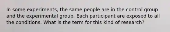 In some experiments, the same people are in the control group and the experimental group. Each participant are exposed to all the conditions. What is the term for this kind of research?