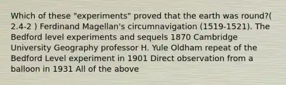 Which of these "experiments" proved that the earth was round?( 2.4-2 ) Ferdinand Magellan's circumnavigation (1519-1521). The Bedford level experiments and sequels 1870 Cambridge University Geography professor H. Yule Oldham repeat of the Bedford Level experiment in 1901 Direct observation from a balloon in 1931 All of the above