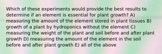 Which of these experiments would provide the best results to determine if an element is essential for plant growth? A) measuring the amount of the element stored in plant tissues B) growth of a plant by hydroponics without the element C) measuring the weight of the plant and soil before and after plant growth D) measuring the amount of the element in the soil before and after plant growth E) all of the above