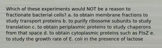 Which of these experiments would NOT be a reason to fractionate bacterial cells? a. to obtain membrane fractions to study transport proteins b. to purify ribosome subunits to study translation c. to obtain periplasmic proteins to study chaperons from that space d. to obtain cytoplasmic proteins such as FtsZ e. to study the growth rate of E. coli in the presence of lactose