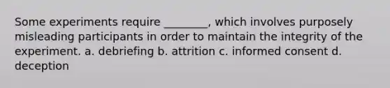 Some experiments require ________, which involves purposely misleading participants in order to maintain the integrity of the experiment. a. debriefing b. attrition c. informed consent d. deception