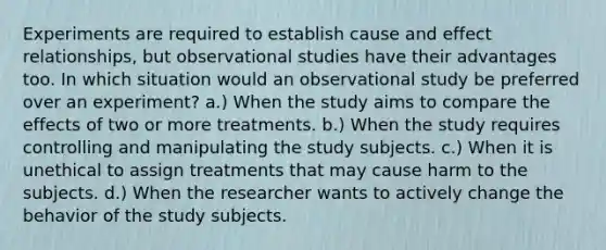 Experiments are required to establish cause and effect relationships, but observational studies have their advantages too. In which situation would an observational study be preferred over an experiment? a.) When the study aims to compare the effects of two or more treatments. b.) When the study requires controlling and manipulating the study subjects. c.) When it is unethical to assign treatments that may cause harm to the subjects. d.) When the researcher wants to actively change the behavior of the study subjects.