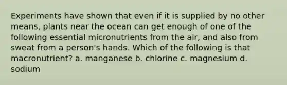 Experiments have shown that even if it is supplied by no other means, plants near the ocean can get enough of one of the following essential micronutrients from the air, and also from sweat from a person's hands. Which of the following is that macronutrient? a. manganese b. chlorine c. magnesium d. sodium