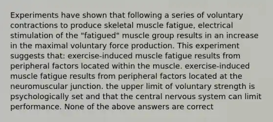 Experiments have shown that following a series of voluntary contractions to produce skeletal muscle fatigue, electrical stimulation of the "fatigued" muscle group results in an increase in the maximal voluntary force production. This experiment suggests that: exercise-induced muscle fatigue results from peripheral factors located within the muscle. exercise-induced muscle fatigue results from peripheral factors located at the neuromuscular junction. the upper limit of voluntary strength is psychologically set and that the central nervous system can limit performance. None of the above answers are correct