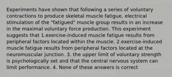 Experiments have shown that following a series of voluntary contractions to produce skeletal muscle fatigue, electrical stimulation of the "fatigued" muscle group results in an increase in the maximal voluntary force production. This experiment suggests that 1.exercise-induced muscle fatigue results from peripheral factors located within the muscle. 2.exercise-induced muscle fatigue results from peripheral factors located at the neuromuscular junction. 3. the upper limit of voluntary strength is psychologically set and that the central <a href='https://www.questionai.com/knowledge/kThdVqrsqy-nervous-system' class='anchor-knowledge'>nervous system</a> can limit performance. 4. None of these answers is correct