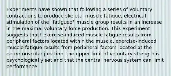 Experiments have shown that following a series of voluntary contractions to produce skeletal muscle fatigue, electrical stimulation of the "fatigued" muscle group results in an increase in the maximal voluntary force production. This experiment suggests that? exercise-induced muscle fatigue results from peripheral factors located within the muscle. exercise-induced muscle fatigue results from peripheral factors located at the neuromuscular junction. the upper limit of voluntary strength is psychologically set and that the central nervous system can limit performance.