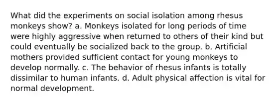 What did the experiments on social isolation among rhesus monkeys show? a. Monkeys isolated for long periods of time were highly aggressive when returned to others of their kind but could eventually be socialized back to the group. b. Artificial mothers provided sufficient contact for young monkeys to develop normally. c. The behavior of rhesus infants is totally dissimilar to human infants. d. Adult physical affection is vital for normal development.