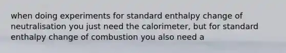 when doing experiments for standard enthalpy change of neutralisation you just need the calorimeter, but for standard enthalpy change of combustion you also need a