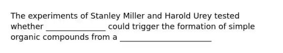 The experiments of Stanley Miller and Harold Urey tested whether _______________ could trigger the formation of simple organic compounds from a _______________________